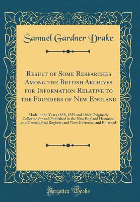 Result of Some Researches Among the British Archives for Information Relative to the Founders of New England: Made in the Years 1858, 1859 and 1860; Originally Collected for and Published in the New England Historical and Genealogical Register, and Now Co - Drake, Samuel Gardner