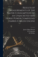 Results of Measurements of the Water Consumption of an Unjacketed 1600 Horse Power Compound Harris-Corliss Engine (Classic Reprint)