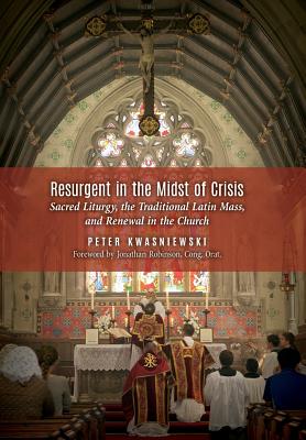 Resurgent in the Midst of Crisis: Sacred Liturgy, the Traditional Latin Mass, and Renewal in the Church - Kwasniewski, Peter, Dr., and Robinson, Jonathan, Fr. (Foreword by)