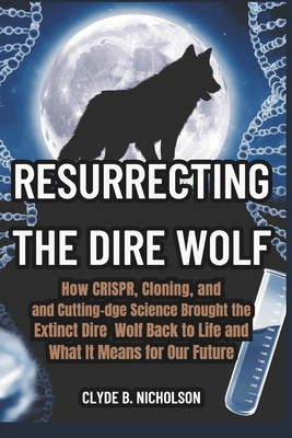 Resurrecting the Dire Wolf: How CRISPR, Cloning, and Cutting-Edge Science Brought the Extinct Dire Wolf Back to Life and What It Means for Our Future - Nicholson, Clyde B