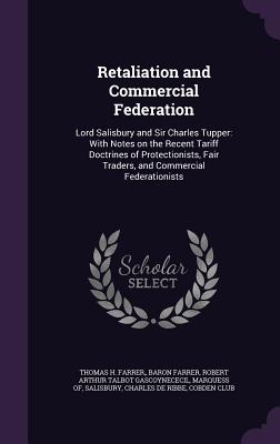 Retaliation and Commercial Federation: Lord Salisbury and Sir Charles Tupper: With Notes on the Recent Tariff Doctrines of Protectionists, Fair Traders, and Commercial Federationists - Farrer, Thomas H Farrer, and Salisbury, Robert Arthur Talbot Gascoyne, and Ribbe, Charles De