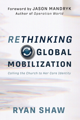 Rethinking Global Mobilization: Calling the Church to Her Core Identity - Mandryk, Jason (Foreword by), and Shaw, Ryan