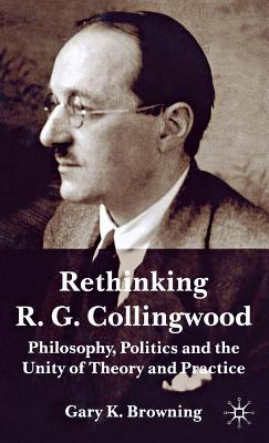 Rethinking R.G. Collingwood: Philosophy, Politics and the Unity of Theory and Practice - Browning, Gary