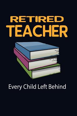 Retired Teacher Every Child Left Behind!: Funny Retirement Writing Journal Lined, Diary, Notebook for Men & Women - Not Only Journals, and I Live to Journal (Designer)