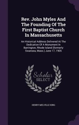 Rev. John Myles And The Founding Of The First Baptist Church In Massachusetts: An Historical Address Delivered At The Dedication Of A Monument In Barrington, Rhode Island (formerly Swansea, Mass.) June 17, 1905 - King, Henry Melville