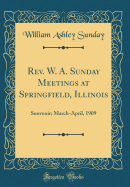 REV. W. A. Sunday Meetings at Springfield, Illinois: Souvenir; March-April, 1909 (Classic Reprint)