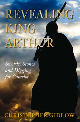 Revealing King Arthur: Swords, Stones and Digging for Camelot - Gidlow, Christopher