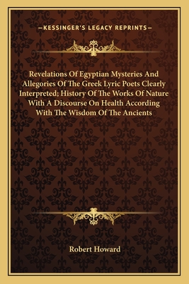 Revelations Of Egyptian Mysteries And Allegories Of The Greek Lyric Poets Clearly Interpreted; History Of The Works Of Nature With A Discourse On Health According With The Wisdom Of The Ancients - Howard, Robert, Sir