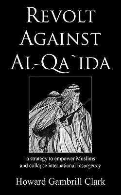Revolt Against Al Qa'ida: A Strategy to Empower Muslims and Collapse International Insurgency - Clark, Howard Gambrill