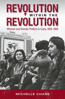 Revolution Within the Revolution: Women and Gender Politics in Cuba, 1952-1962 - Chase, Michelle