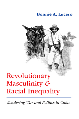 Revolutionary Masculinity and Racial Inequality: Gendering War and Politics in Cuba - Lucero, Bonnie A