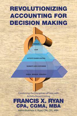 Revolutionizing Accounting for Decision Making: Combining the Disciplines of Lean with Activity Based Costing - Francis X Ryan, Cpa Cgma