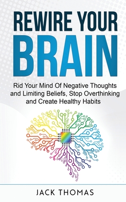 Rewire Your Brain: Rid Your Mind Of Negative Thoughts and Limiting Beliefs, Stop Overthinking And Create Healthy Habits - Thomas, Jack