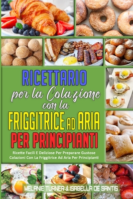 Ricettario per La Colazione con la Friggitrice ad Aria per Principianti: Ricette Facili E Deliziose Per Preparare Gustose Colazioni Con La Friggitrice Ad Aria Per Principianti (Air Fryer Breakfast Cookbook for Beginners) (Italian Version) - Turner, Melanie, and de Santis, Isabella