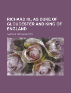 Richard Iii., As Duke of Gloucester and King of England; Volume 1