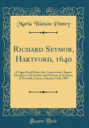 Richard Seymor, Hartford, 1640: A Paper Read Before the Connecticut Chapter Daughters of Founders and Patriots of America, at Norwalk, Conn;, February 13th, 1903 (Classic Reprint)