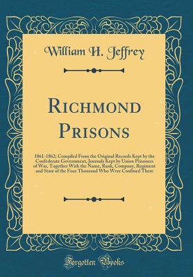 Richmond Prisons: 1861-1862; Compiled from the Original Records Kept by the Confederate Government, Journals Kept by Union Prisoners of War, Together with the Name, Rank, Company, Regiment and State of the Four Thousand Who Were Confined There - Jeffrey, William H