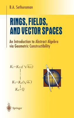 Rings, Fields, and Vector Spaces: An Introduction to Abstract Algebra Via Geometric Constructibility - Sethuraman, B a