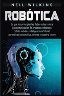 Robtica: Lo que los principiantes deben saber sobre la automatizacin de procesos robticos, robots mviles, inteligencia artificial, aprendizaje automtico, drones y nuestro futuro