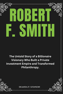 Robert F. Smith: The Untold Story of a Billionaire Visionary Who Built a Private Investment Empire and Transformed Philanthropy.