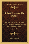 Robert Ferguson, The Plotter: Or The Secret Of The Rye-House Conspiracy And The Story Of A Strange Career (1887)