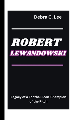 Robert Lewandowski: Legacy of a Football Icon-Champion of the Pitch - C Lee, Debra