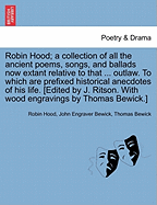 Robin Hood; a collection of all the ancient poems, songs, and ballads now extant relative to that ... outlaw. To which are prefixed historical anecdotes of his life. [Edited by J. Ritson. With wood engravings by Thomas Bewick.] Volume the first