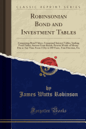 Robinsonian Bond and Investment Tables: Comprising Bond Values, Compound Interest Tables, Sinking Fund Tables, Income from Bonds, Present Worth of Money Due at Any Time from 1 Day to 100 Years, True Discount, Etc (Classic Reprint)