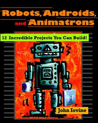 Robots, Androids, and Animatrons: 12 Incredible Projects You Can Build - Iovine, John
