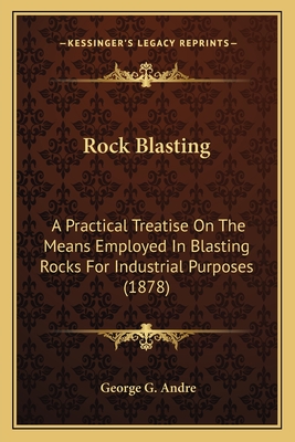 Rock Blasting. a Practical Treatise on the Means Employed in Blasting Rocks for Industrial Purposes - Andr?, George Guillaume