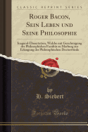 Roger Bacon, Sein Leben Und Seine Philosophie: Inagural-Dissertation, Welche Mit Genchmigung Der Philosophishen Facultat Zu Marburg Zur Erlangung Der Philosophischen Doctorwurde (Classic Reprint)