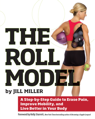 Roll Model: A Step-By-Step Guide to Erase Pain, Improve Mobility, and Live Better in Your Body - Miller, Jill, and Starrett, Kelly (Foreword by)