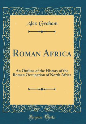 Roman Africa: An Outline of the History of the Roman Occupation of North Africa (Classic Reprint) - Graham, Alex