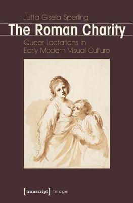 Roman Charity: Queer Lactations in Early Modern Visual Culture - Sperling, Jutta Gisela