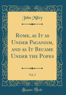 Rome, as It as Under Paganism, and as It Became Under the Popes, Vol. 2 (Classic Reprint)