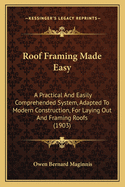 Roof Framing Made Easy: A Practical And Easily Comprehended System, Adapted To Modern Construction, For Laying Out And Framing Roofs (1903)