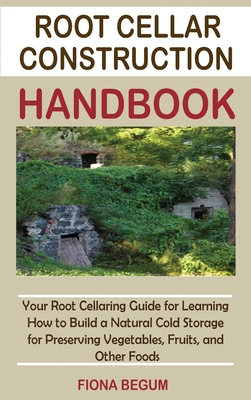 Root Cellar Construction Handbook: Your Root Cellaring Guide for Learning How to Build a Natural Cold Storage for Preserving Vegetables, Fruits, and Other Foods - Begum, Fiona