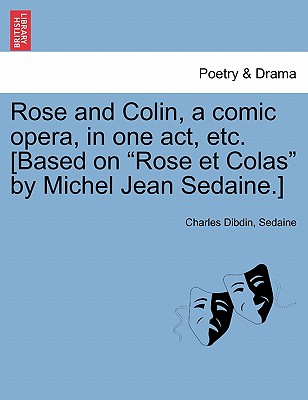 Rose and Colin, a Comic Opera, in One Act, Etc. [based on Rose Et Colas by Michel Jean Sedaine.] - Dibdin, Charles, and Sedaine