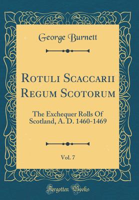 Rotuli Scaccarii Regum Scotorum, Vol. 7: The Exchequer Rolls of Scotland, A. D. 1460-1469 (Classic Reprint) - Burnett, George