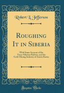 Roughing It in Siberia: With Some Account of the Trans-Siberian Railway, and the Gold-Mining Industry of Asiatic Russia (Classic Reprint)