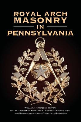 Royal Arch Masonry In Pennsylvania: William J. Patterson's History of The Grand Holy Royal Arch Chapter of Pennsylvania and Masonic Jurisdictions Thereunto Belonging - Paterson, William J