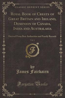 Royal Book of Crests of Great Britain and Ireland, Dominion of Canada, India and Australasia, Vol. 1: Derived from Best Authorities and Family Records (Classic Reprint) - Fairbairn, James