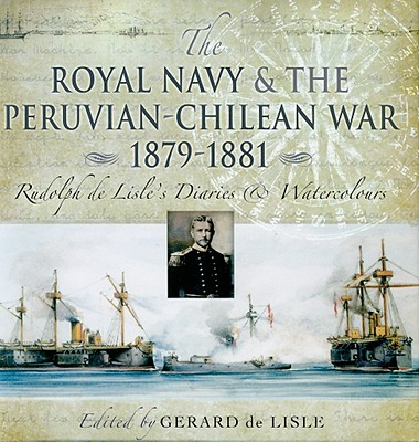 Royal Navy and the Peruvian-Chilean War 1879 - 1881: Rudolf de Lisle's Diaries and Watercolors - De Lisle, Gerard (Editor)