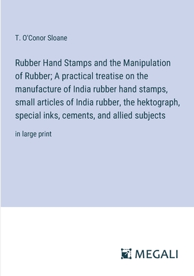 Rubber Hand Stamps and the Manipulation of Rubber; A practical treatise on the manufacture of India rubber hand stamps, small articles of India rubber, the hektograph, special inks, cements, and allied subjects: in large print - Sloane, T O'Conor