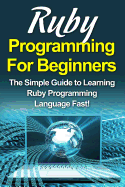 Ruby Programming For Beginners: The Simple Guide to Learning Ruby Programming Language Fast!