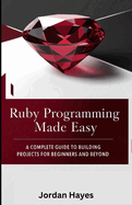 Ruby Programming Made Easy: A Complete Guide to Building Projects for Beginners and Beyond"