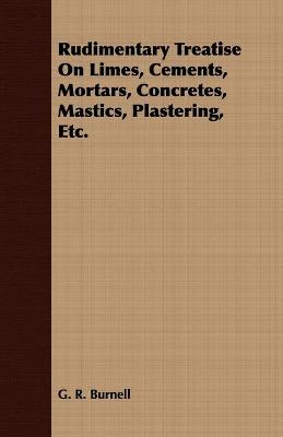 Rudimentary Treatise On Limes, Cements, Mortars, Concretes, Mastics, Plastering, Etc. - Burnell, G R