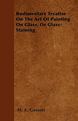 Rudimentary Treatise On The Art Of Painting On Glass, Or Glass-Staining - Gessert, M A