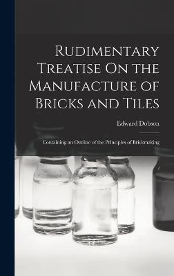 Rudimentary Treatise On the Manufacture of Bricks and Tiles: Containing an Outline of the Principles of Brickmaking - Dobson, Edward