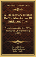 Rudimentary Treatise on the Manufacture of Bricks and Tiles: Containing an Outline of the Principles of Brickmaking